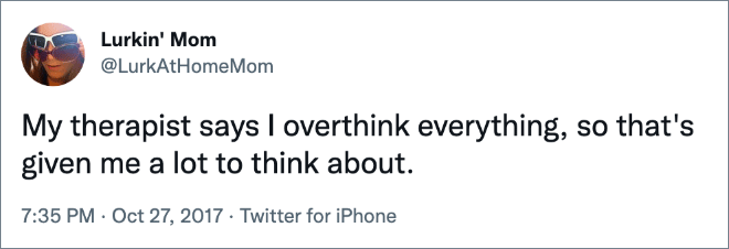 My therapist says I overthink everything, so that's given me a lot to think about.