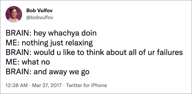 BRAIN: hey whachya doin ME: nothing just relaxing BRAIN: would u like to think about all of ur failures ME: what no BRAIN: and away we go