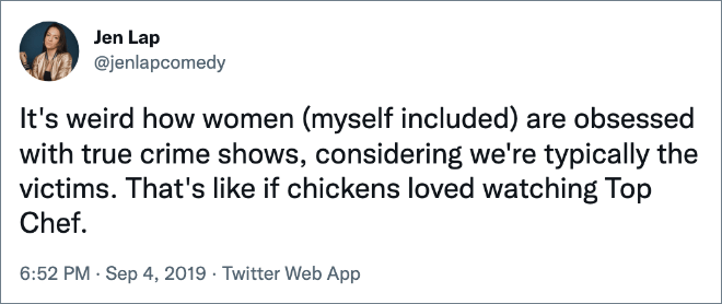 It's weird how women (myself included) are obsessed with true crime shows, considering we're typically the victims. That's like if chickens loved watching Top Chef.