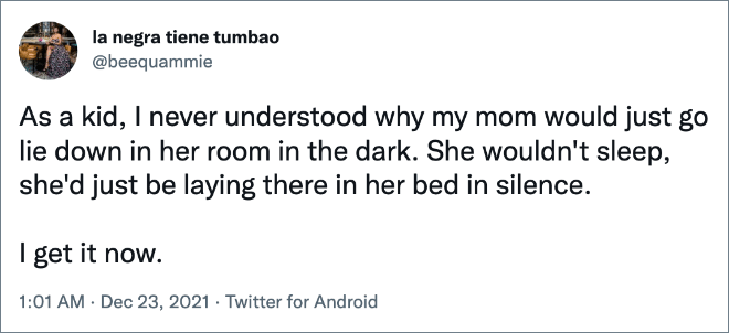 As a kid, I never understood why my mom would just go lie down in her room in the dark. She wouldn't sleep, she'd just be laying there in her bed in silence. I get it now.