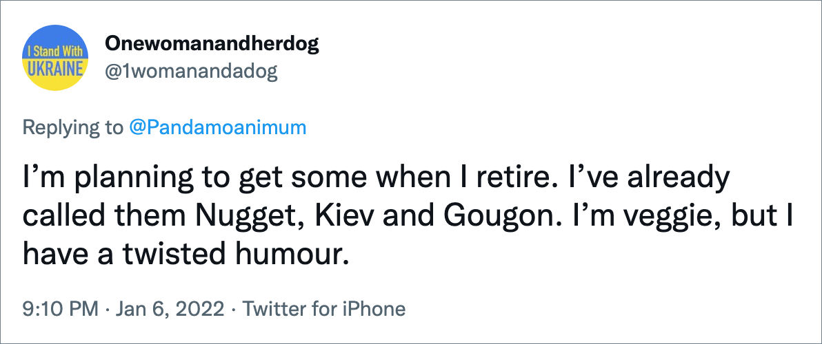 I’m planning to get some when I retire. I’ve already called them Nugget, Kiev and Gougon. I’m veggie, but I have a twisted humour.