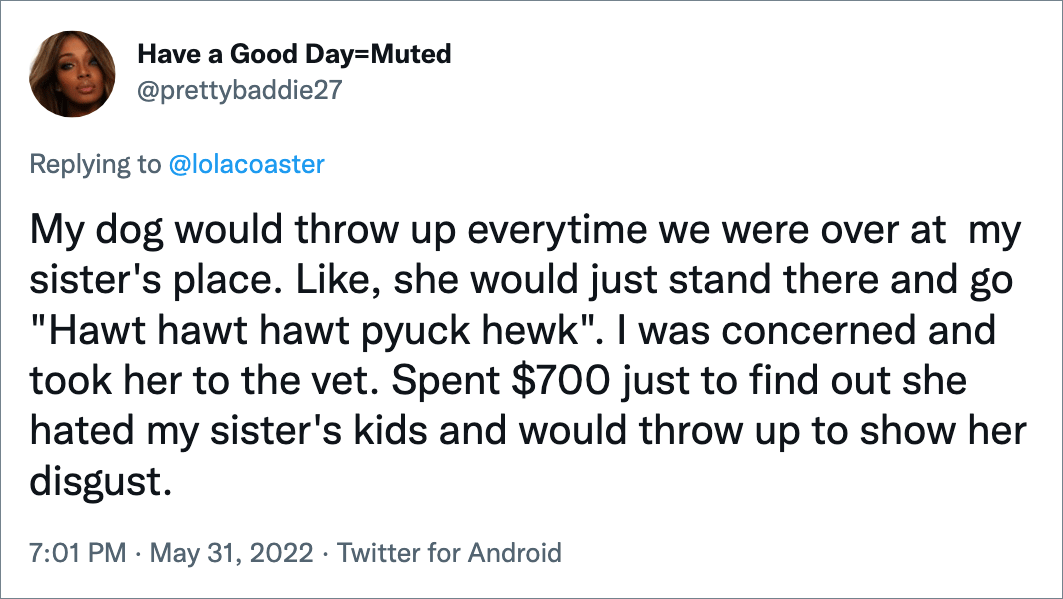 My dog would throw up everytime we were over at my sister's place. Like, she would just stand there and go "Hawt hawt hawt pyuck hewk". I was concerned and took her to the vet. Spent $700 just to find out she hated my sister's kids and would throw up to show her disgust.
