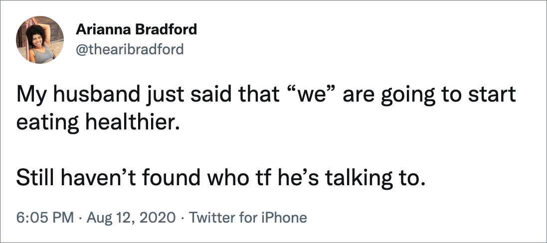 My husband just said that “we” are going to start eating healthier. Still haven’t found who tf he’s talking to.
