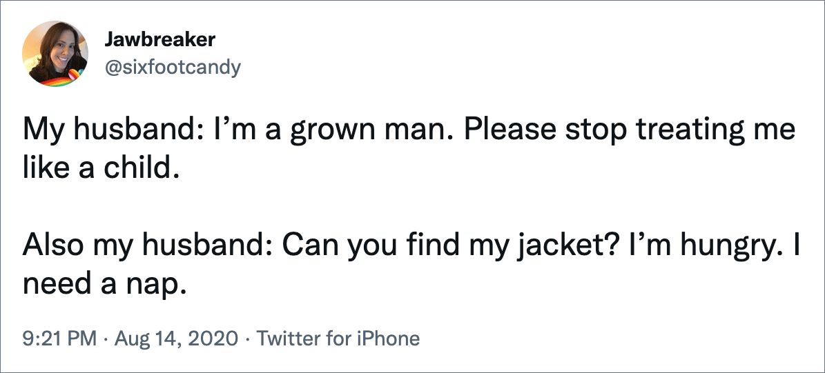 My husband: I’m a grown man. Please stop treating me like a child. Also my husband: Can you find my jacket? I’m hungry. I need a nap.