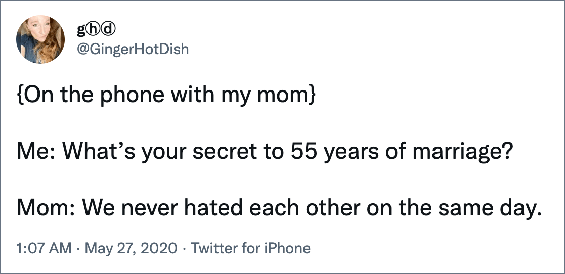 {On the phone with my mom} Me: What’s your secret to 55 years of marriage? Mom: We never hated each other on the same day.