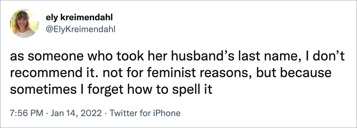 as someone who took her husband’s last name, I don’t recommend it. not for feminist reasons, but because sometimes I forget how to spell it