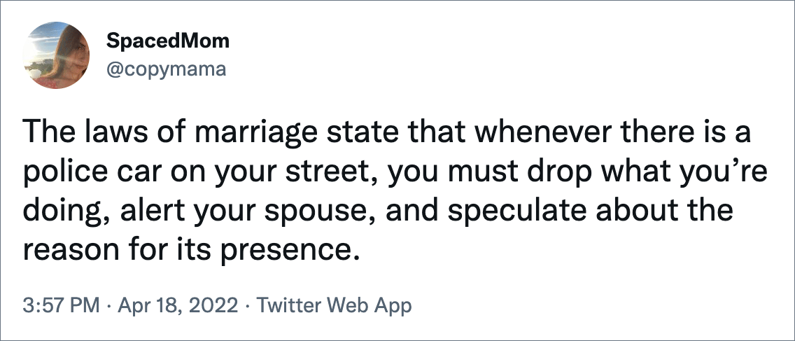 The laws of marriage state that whenever there is a police car on your street, you must drop what you’re doing, alert your spouse, and speculate about the reason for its presence.