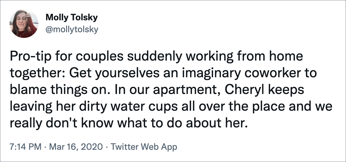 Pro-tip for couples suddenly working from home together: Get yourselves an imaginary coworker to blame things on. In our apartment, Cheryl keeps leaving her dirty water cups all over the place and we really don't know what to do about her.