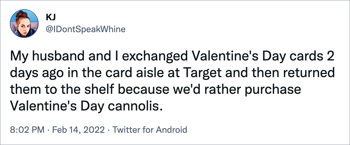 My husband and I exchanged Valentine's Day cards 2 days ago in the card aisle at Target and then returned them to the shelf because we'd rather purchase Valentine's Day cannolis.