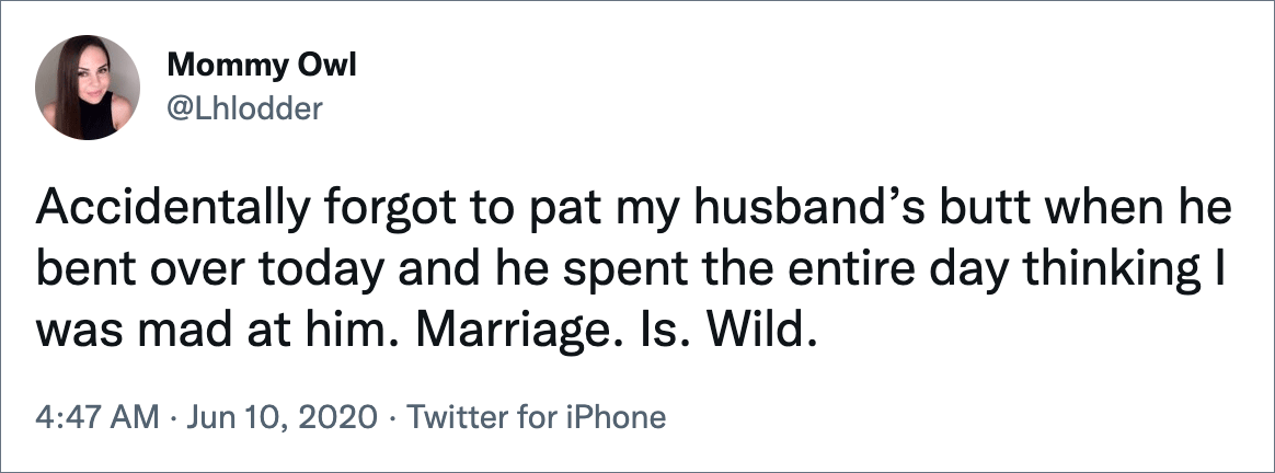 Accidentally forgot to pat my husband’s butt when he bent over today and he spent the entire day thinking I was mad at him. Marriage. Is. Wild.