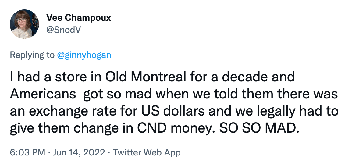 I had a store in Old Montreal for a decade and Americans got so mad when we told them there was an exchange rate for US dollars and we legally had to give them change in CND money. SO SO MAD.