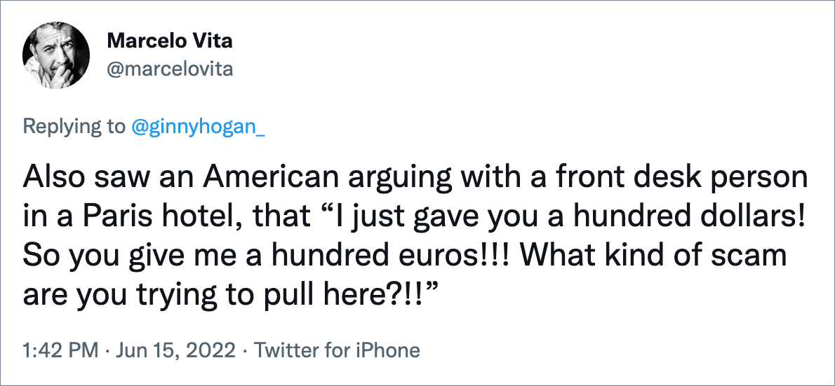 Also saw an American arguing with a front desk person in a Paris hotel, that “I just gave you a hundred dollars! So you give me a hundred euros!!! What kind of scam are you trying to pull here?!!”