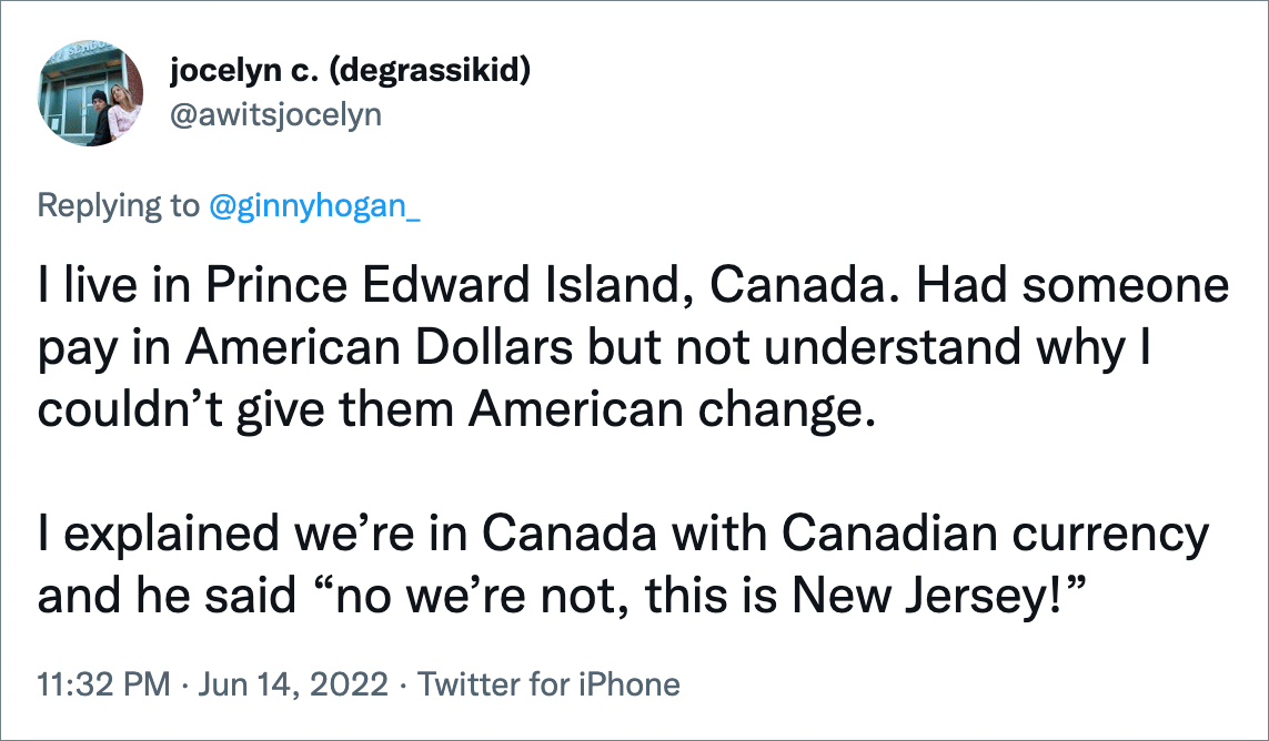 I live in Prince Edward Island, Canada. Had someone pay in American Dollars but not understand why I couldn’t give them American change. I explained we’re in Canada with Canadian currency and he said “no we’re not, this is New Jersey!”