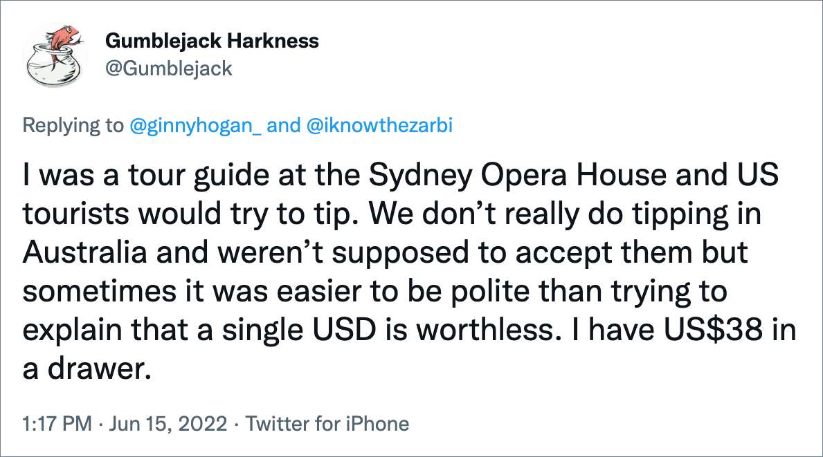 I was a tour guide at the Sydney Opera House and US tourists would try to tip. We don’t really do tipping in Australia and weren’t supposed to accept them but sometimes it was easier to be polite than trying to explain that a single USD is worthless. I have US$38 in a drawer.