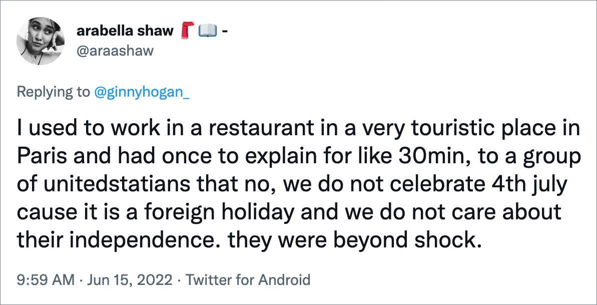 I used to work in a restaurant in a very touristic place in Paris and had once to explain for like 30min, to a group of unitedstatians that no, we do not celebrate 4th july cause it is a foreign holiday and we do not care about their independence. they were beyond shock.