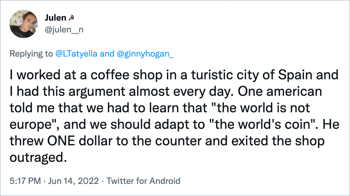 I worked at a coffee shop in a turistic city of Spain and I had this argument almost every day. One american told me that we had to learn that "the world is not europe", and we should adapt to "the world's coin". He threw ONE dollar to the counter and exited the shop outraged.