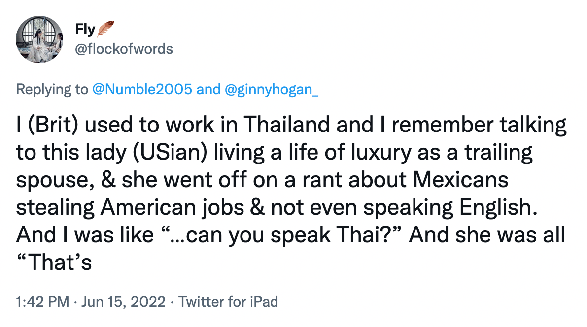 I (Brit) used to work in Thailand and I remember talking to this lady (USian) living a life of luxury as a trailing spouse, & she went off on a rant about Mexicans stealing American jobs & not even speaking English. And I was like “…can you speak Thai?” And she was all “That’s