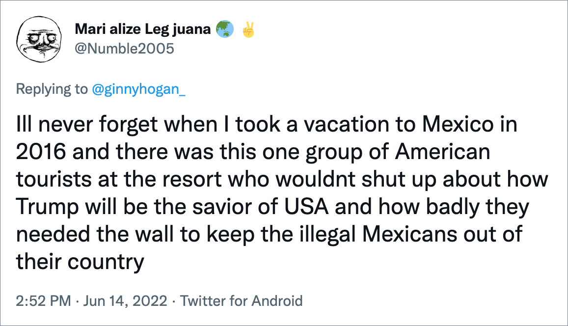 Ill never forget when I took a vacation to Mexico in 2016 and there was this one group of American tourists at the resort who wouldnt shut up about how Trump will be the savior of USA and how badly they needed the wall to keep the illegal Mexicans out of their country