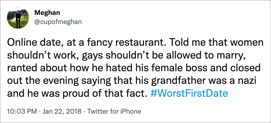 Online date, at a fancy restaurant. Told me that women shouldn’t work, gays shouldn’t be allowed to marry, ranted about how he hated his female boss and closed out the evening saying that his grandfather was a nazi and he was proud of that fact. #WorstFirstDate