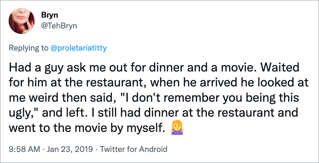 Had a guy ask me out for dinner and a movie. Waited for him at the restaurant, when he arrived he looked at me weird then said, "I don't remember you being this ugly," and left. I still had dinner at the restaurant and went to the movie by myself.