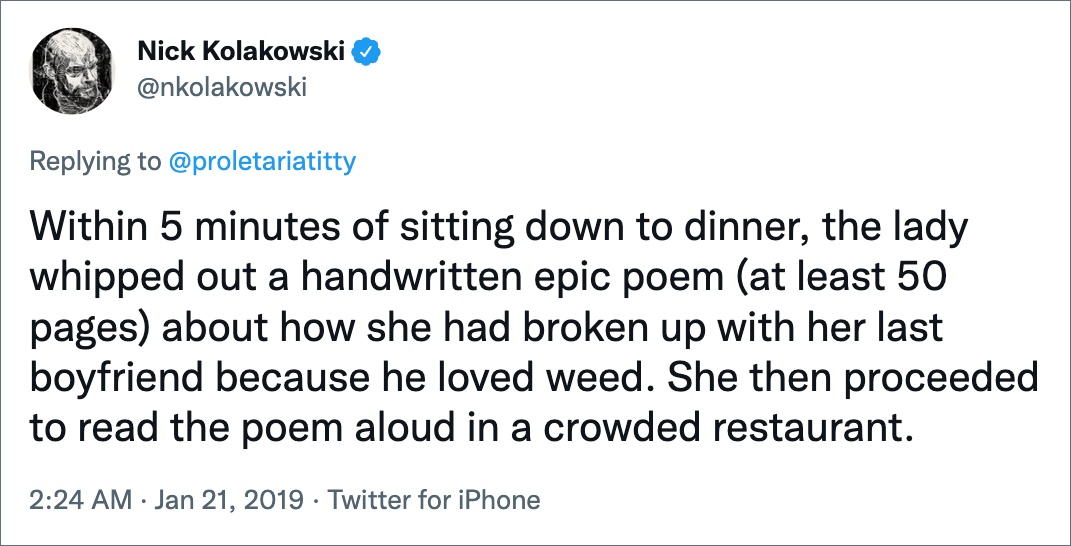 Within 5 minutes of sitting down to dinner, the lady whipped out a handwritten epic poem (at least 50 pages) about how she had broken up with her last boyfriend because he loved weed. She then proceeded to read the poem aloud in a crowded restaurant.