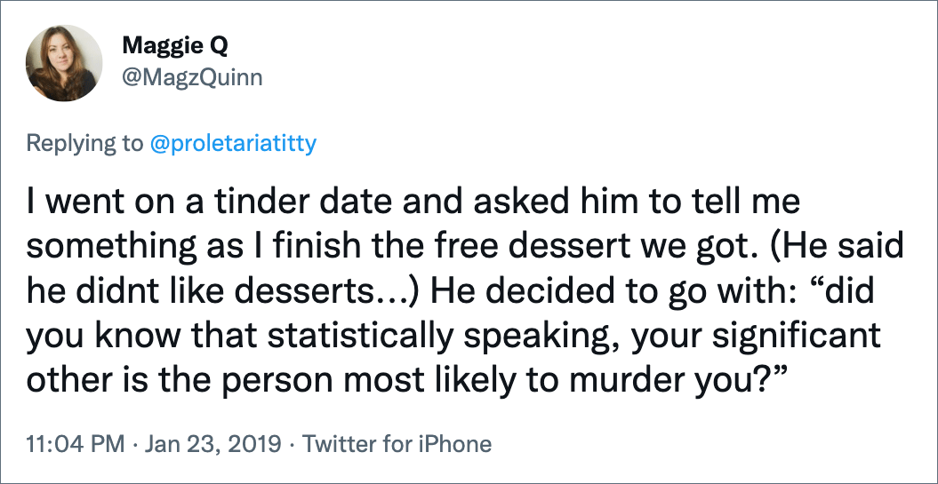 I went on a tinder date and asked him to tell me something as I finish the free dessert we got. (He said he didnt like desserts...) He decided to go with: “did you know that statistically speaking, your significant other is the person most likely to murder you?”