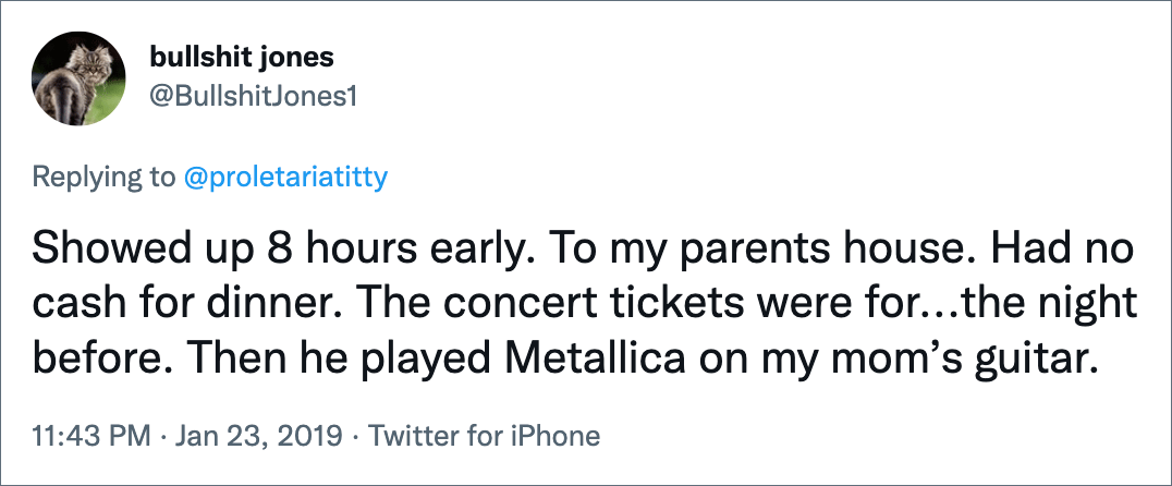 Showed up 8 hours early. To my parents house. Had no cash for dinner. The concert tickets were for...the night before. Then he played Metallica on my mom’s guitar.