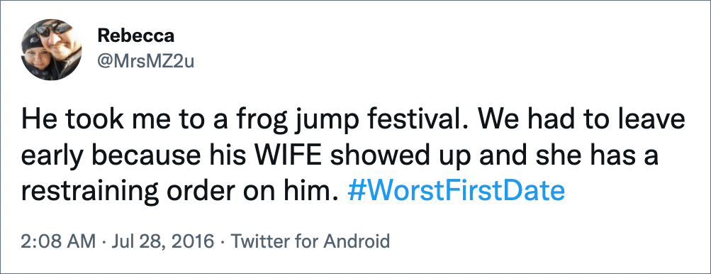 He took me to a frog jump festival. We had to leave early because his WIFE showed up and she has a restraining order on him. #WorstFirstDate