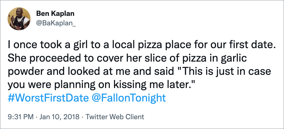 I once took a girl to a local pizza place for our first date. She proceeded to cover her slice of pizza in garlic powder and looked at me and said "This is just in case you were planning on kissing me later." #WorstFirstDate