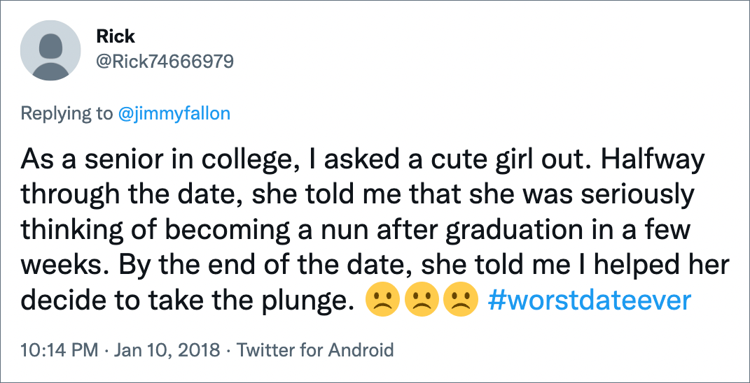 As a senior in college, I asked a cute girl out. Halfway through the date, she told me that she was seriously thinking of becoming a nun after graduation in a few weeks. By the end of the date, she told me I helped her decide to take the plunge.