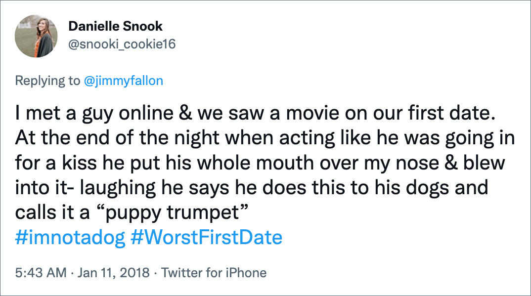 I met a guy online & we saw a movie on our first date. At the end of the night when acting like he was going in for a kiss he put his whole mouth over my nose & blew into it- laughing he says he does this to his dogs and calls it a “puppy trumpet” #imnotadog #WorstFirstDate