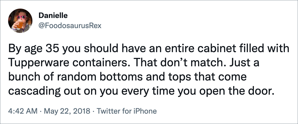 By age 35 you should have an entire cabinet filled with Tupperware containers. That don’t match. Just a bunch of random bottoms and tops that come cascading out on you every time you open the door.