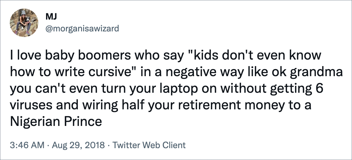 I love baby boomers who say "kids don't even know how to write cursive" in a negative way like ok grandma you can't even turn your laptop on without getting 6 viruses and wiring half your retirement money to a Nigerian Prince