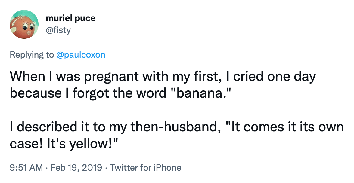 When I was pregnant with my first, I cried one day because I forgot the word "banana." I described it to my then-husband, "It comes it its own case! It's yellow!"