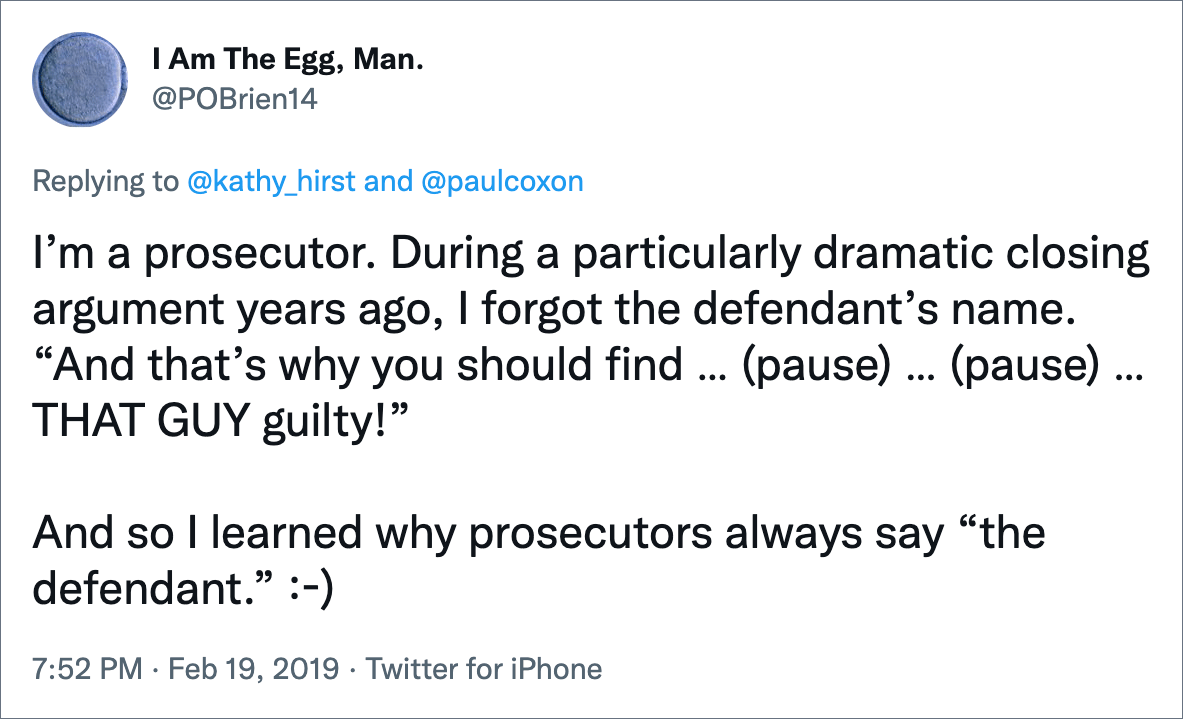 I’m a prosecutor. During a particularly dramatic closing argument years ago, I forgot the defendant’s name. “And that’s why you should find … (pause) … (pause) … THAT GUY guilty!” And so I learned why prosecutors always say “the defendant.” :-)