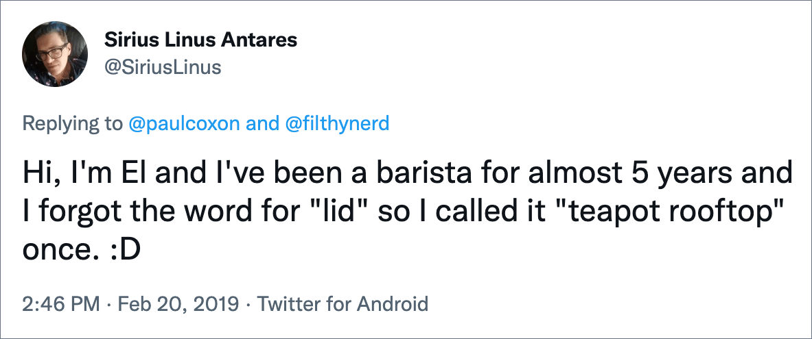 Hi, I'm El and I've been a barista for almost 5 years and I forgot the word for "lid" so I called it "teapot rooftop" once. :D