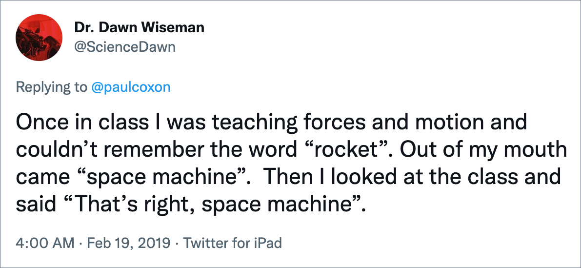 Once in class I was teaching forces and motion and couldn’t remember the word “rocket”. Out of my mouth came “space machine”. Then I looked at the class and said “That’s right, space machine”.