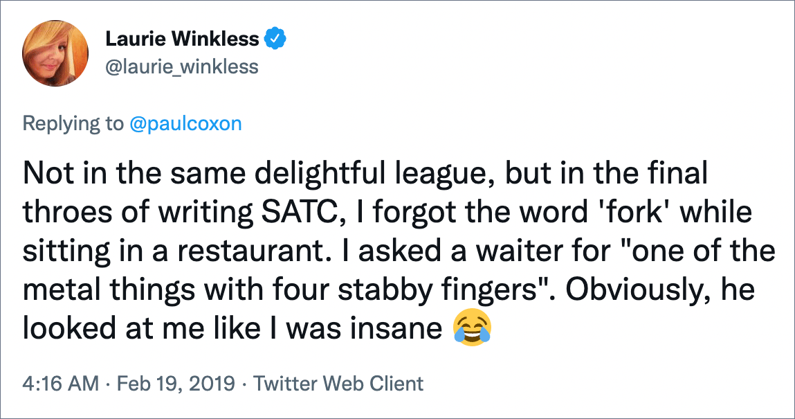 Not in the same delightful league, but in the final throes of writing SATC, I forgot the word 'fork' while sitting in a restaurant. I asked a waiter for "one of the metal things with four stabby fingers". Obviously, he looked at me like I was insane