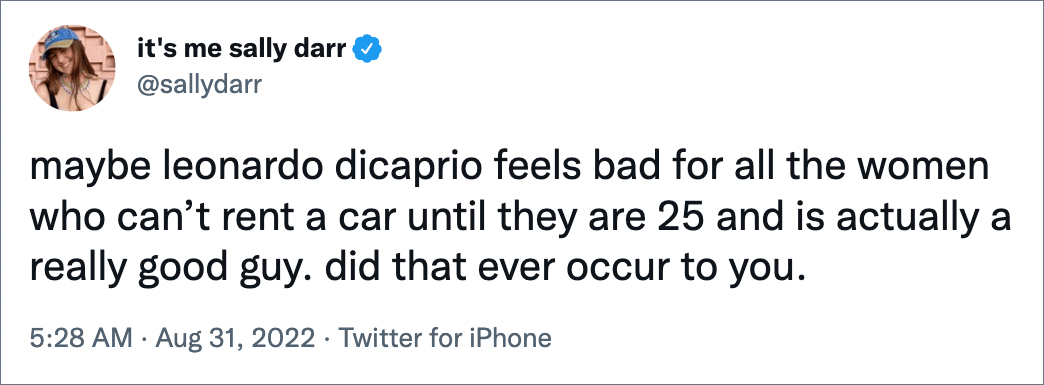 maybe leonardo dicaprio feels bad for all the women who can’t rent a car until they are 25 and is actually a really good guy. did that ever occur to you.