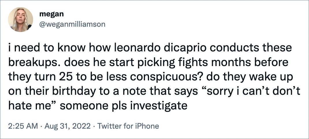 i need to know how leonardo dicaprio conducts these breakups. does he start picking fights months before they turn 25 to be less conspicuous? do they wake up on their birthday to a note that says “sorry i can’t don’t hate me” someone pls investigate