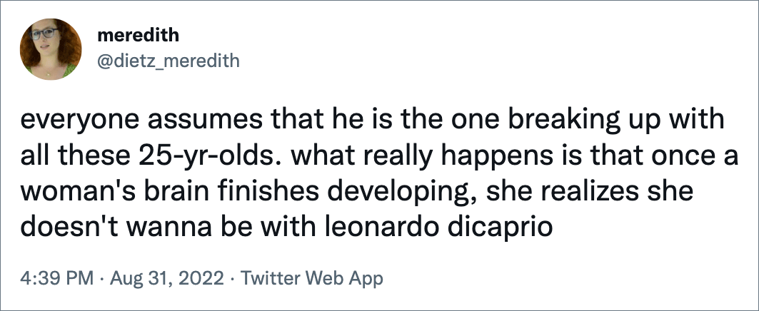 everyone assumes that he is the one breaking up with all these 25-yr-olds. what really happens is that once a woman's brain finishes developing, she realizes she doesn't wanna be with leonardo dicaprio