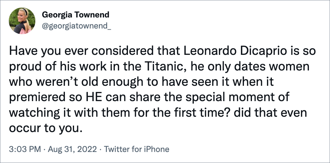 Have you ever considered that Leonardo Dicaprio is so proud of his work in the Titanic, he only dates women who weren’t old enough to have seen it when it premiered so HE can share the special moment of watching it with them for the first time? did that even occur to you.