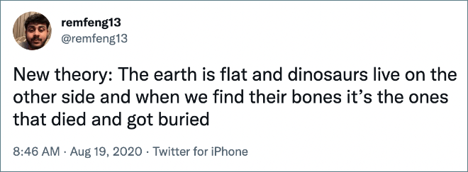 New theory: The earth is flat and dinosaurs live on the other side and when we find their bones it’s the ones that died and got buried