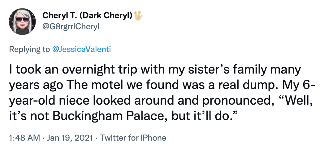 I took an overnight trip with my sister’s family many years ago The motel we found was a real dump. My 6-year-old niece looked around and pronounced, “Well, it’s not Buckingham Palace, but it’ll do.”