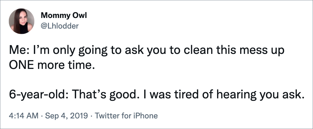 Me: I’m only going to ask you to clean this mess up ONE more time. 6-year-old: That’s good. I was tired of hearing you ask.