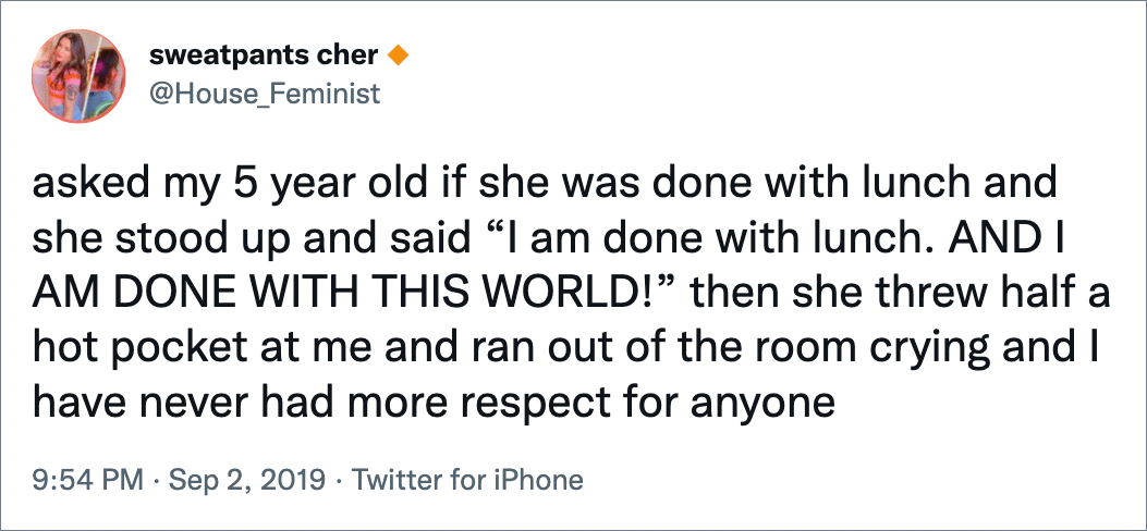 asked my 5 year old if she was done with lunch and she stood up and said “I am done with lunch. AND I AM DONE WITH THIS WORLD!” then she threw half a hot pocket at me and ran out of the room crying and I have never had more respect for anyone