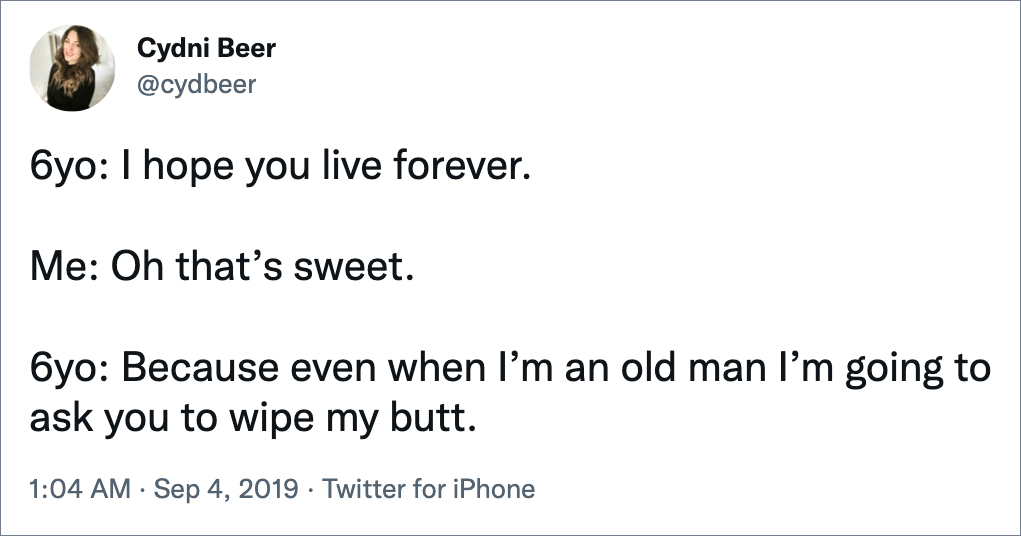 6yo: I hope you live forever. Me: Oh that’s sweet. 6yo: Because even when I’m an old man I’m going to ask you to wipe my butt.