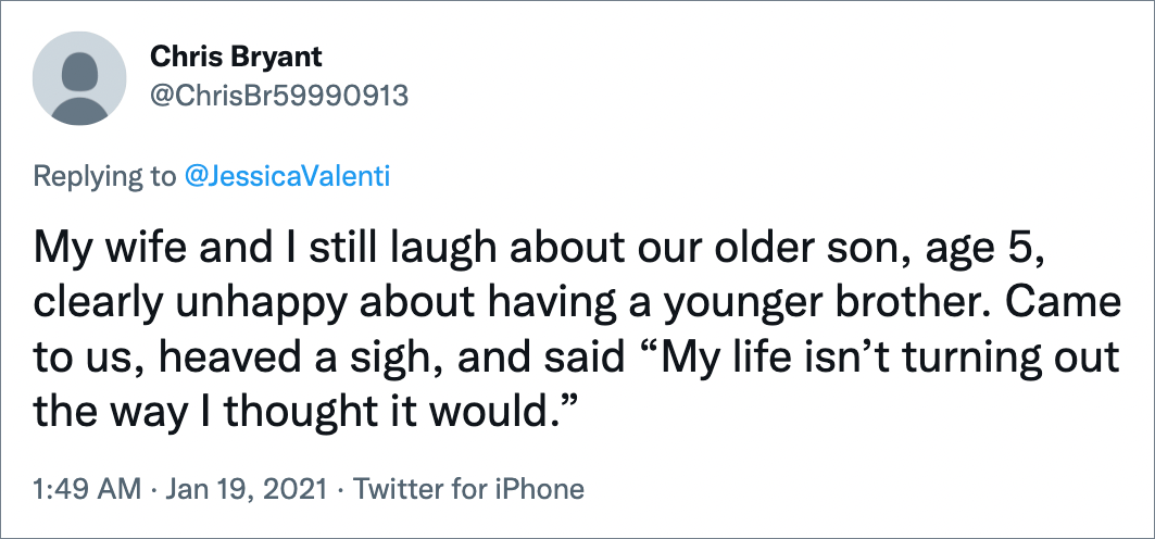 My wife and I still laugh about our older son, age 5, clearly unhappy about having a younger brother. Came to us, heaved a sigh, and said “My life isn’t turning out the way I thought it would.”