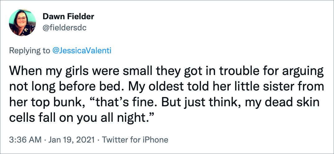 When my girls were small they got in trouble for arguing not long before bed. My oldest told her little sister from her top bunk, “that’s fine. But just think, my dead skin cells fall on you all night.”