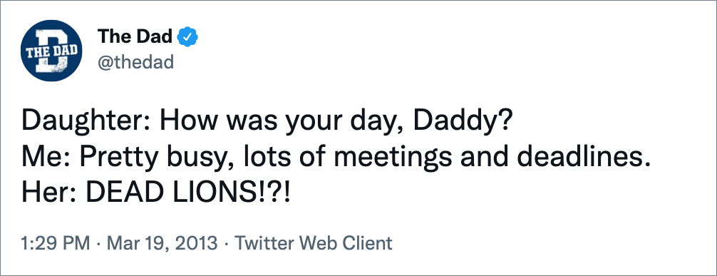 Daughter: How was your day, Daddy? Me: Pretty busy, lots of meetings and deadlines. Her: DEAD LIONS!?!